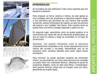 APRENDIZAJES
En el análisis de esta ediﬁcación, hubo varios aspectos que nos
llamaron la atención.
Para empezar, la forma, externa e interna, de esta iglesia es
muy compleja, pero los arquitectos e ingenieros lograron llegar
a una estructura que permitiera de una manera más sencilla
construirla, usando entramados de madera, ya sean los pórticos
del exterior o las “costillas” del interior. Esto muestra como se
puede hacer una forma compleja aligerada y rígida a la vez.
En segundo lugar, aprendimos como se puede acelerar el la
construcción por medio del uso de elementos prefabricados, ya
que se crean en fábrica y luego se ensamblan en el lugar de
construcción.
Asimismo, nos pareció interesante como la estructura
únicamente tiene ventanales en las torres, dejando entrar la luz
natural del sur-este y nor-oeste, demostrando que no es
necesario tener ventanas laterales para poder lograr buena
iluminación.
Para terminar, se puede aprender bastante del entramado
interior, ya que podemos ver como esta estructura tan compleja
se puede hacer con materiales ﬁbrosos, utilizando la ayuda de
programas digitales, como en este caso Rhino y Grasshopper,
para generar láminas únicas que se encajan unas con otras,
generando así la grilla rígida.
APORTEDELPROYECTO
 