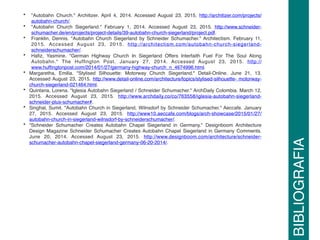 • "Autobahn Church." Architizer. April 4, 2014. Accessed August 23, 2015. http://architizer.com/projects/
autobahn-church/.
• "Autobahn Church Siegerland." February 1, 2014. Accessed August 23, 2015. http://www.schneider-
schumacher.de/en/projects/project-details/39-autobahn-church-siegerland/project.pdf.
• Franklin, Dennis. "Autobahn Church Siegerland by Schneider Schumacher." Architectism. February 11,
2015. Accessed August 23, 2015. http://architectism.com/autobahn-church-siegerland-
schneiderschumacher/.
• Haﬁz, Yasmine. "German Highway Church In Siegerland Offers Interfaith Fuel For The Soul Along
Autobahn." The Hufﬁngton Post. January 27, 2014. Accessed August 23, 2015. http://
www.hufﬁngtonpost.com/2014/01/27/germany-highway-church_n_4674996.html.
• Margaretha, Emilia. "Stylised Silhouette: Motorway Church Siegerland." Detail-Online. June 21, 13.
Accessed August 23, 2015. http://www.detail-online.com/architecture/topics/stylised-silhouette- motorway-
church-siegerland-021464.html.
• Quintana, Lorena. "Iglesia Autobahn Siegerland / Schneider Schumacher." ArchDaily Colombia. March 12,
2015. Accessed August 23, 2015. http://www.archdaily.co/co/763558/iglesia-autobahn-siegerland-
schneider-plus-schumacher#.
• Singhal, Sumit. "Autobahn Church in Siegerland, Wilnsdorf by Schneider Schumacher." Aeccafe. January
27, 2015. Accessed August 23, 2015. http://www10.aeccafe.com/blogs/arch-showcase/2015/01/27/
autobahn-church-in-siegerland-wilnsdorf-by-schneiderschumacher/.
• "Schneider Schumacher Creates Autobahn Chapel Siegerland in Germany." Designboom Architecture
Design Magazine Schneider Schumacher Creates Autobahn Chapel Siegerland in Germany Comments.
June 20, 2014. Accessed August 23, 2015. http://www.designboom.com/architecture/schneider-
schumacher-autobahn-chapel-siegerland-germany-06-20-2014/.
BIBLIOGRAFIA
 