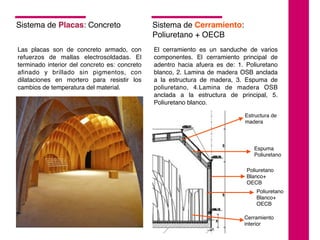 Sistema de Placas: Concreto
Las placas son de concreto armado, con
refuerzos de mallas electrosoldadas. El
terminado interior del concreto es: concreto
aﬁnado y brillado sin pigmentos, con
dilataciones en mortero para resistir los
cambios de temperatura del material.
Sistema de Cerramiento:
Poliuretano + OECB
El cerramiento es un sanduche de varios
componentes. El cerramiento principal de
adentro hacia afuera es de: 1. Poliuretano
blanco, 2. Lamina de madera OSB anclada
a la estructura de madera, 3. Espuma de
poliuretano, 4.Lamina de madera OSB
anclada a la estructura de principal, 5.
Poliuretano blanco.
Estructura de
madera
Espuma
Poliuretano
Poliuretano
Blanco+
OECB
Poliuretano
Blanco+
OECB
Cerramiento
interior
 