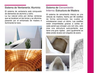 Sistema de Ventanería: Aluminio
El sistema de ventanería está compuesto
de elementos de aluminio y vidrio.
La luz natural entra por dichas ventanas
que se localizan en las torres y se difumina,
pasando por el entramado de madera e
iluminando la nave.
El sistema de cerramiento interno es una
retícula de madera, hecha por 66 costillas
de forma semicircular, las cuales al
entrelazarse crean un domo. Las costillas
están ensambladas gracias a cortes en
cada panel que encajan uno con otro, esto
crea una estructura auto-portante, que
tiene una gran rigidez, pero igualmente se
debe anclar al piso con ángulos de acero.
Sistema de Cerramiento
Interno: Estructura de Madera
 