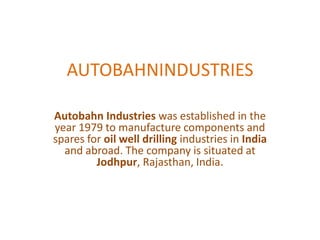 AUTOBAHNINDUSTRIES

Autobahn Industries was established in the
year 1979 to manufacture components and
spares for oil well drilling industries in India
  and abroad. The company is situated at
         Jodhpur, Rajasthan, India.
 