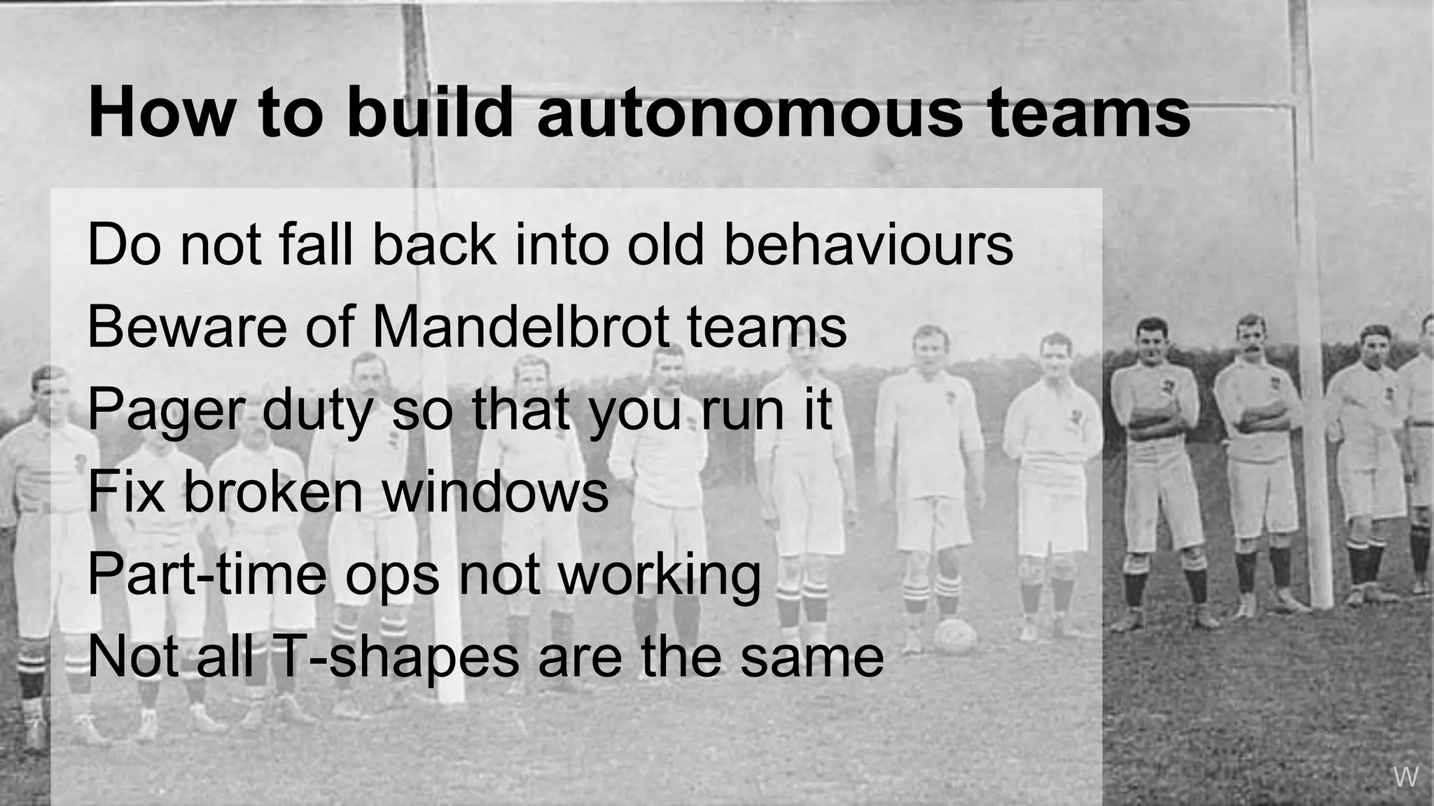 How to build autonomous teams
Do not fall back into old behaviours
Beware of Mandelbrot teams
Pager duty so that you run it
Fix broken windows
Part-time ops not working
Not all T-shapes are the same
Wolf
W
 