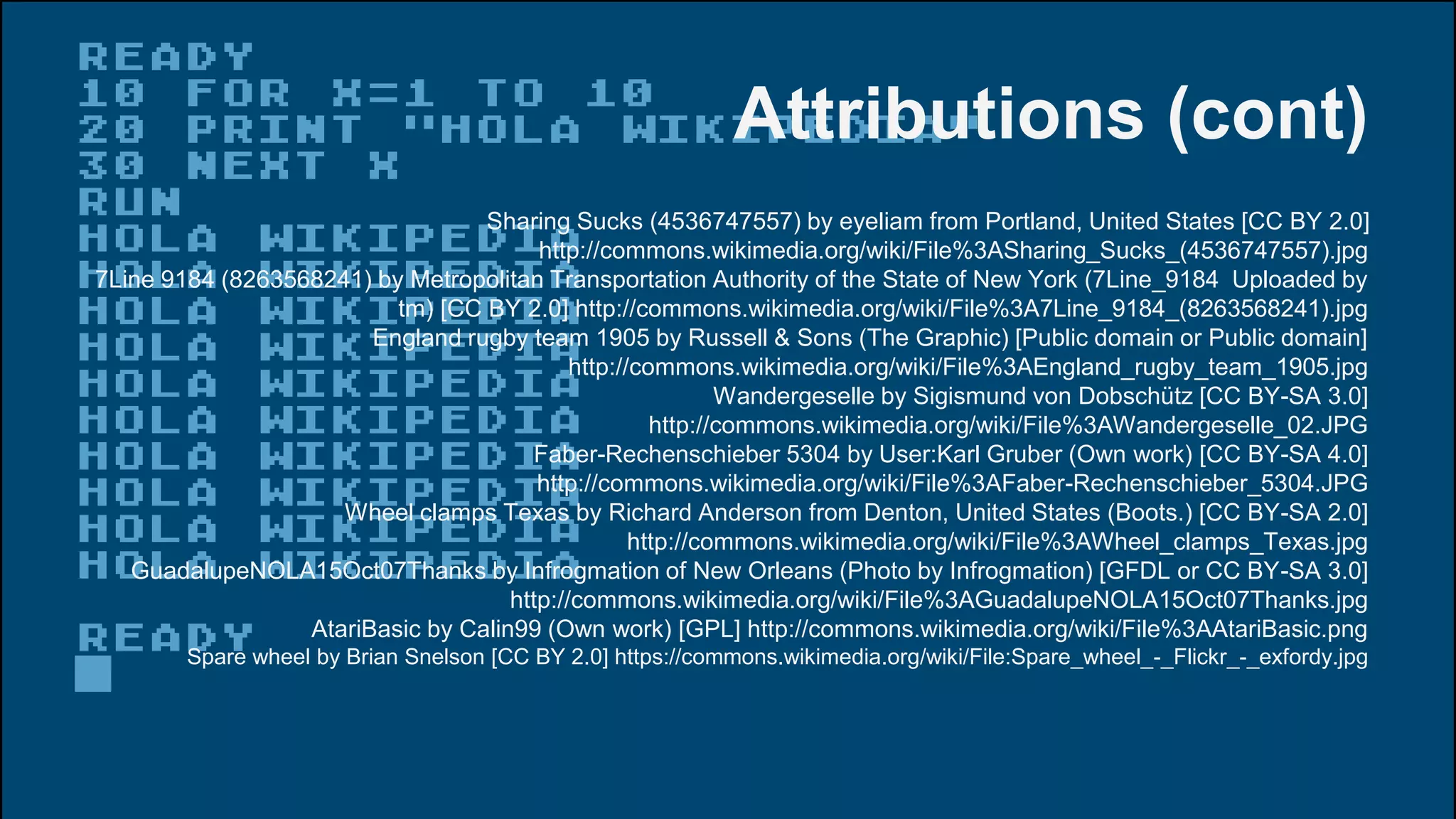 Attributions (cont)
Sharing Sucks (4536747557) by eyeliam from Portland, United States [CC BY 2.0]
http://commons.wikimedia.org/wiki/File%3ASharing_Sucks_(4536747557).jpg
7Line 9184 (8263568241) by Metropolitan Transportation Authority of the State of New York (7Line_9184 Uploaded by
tm) [CC BY 2.0] http://commons.wikimedia.org/wiki/File%3A7Line_9184_(8263568241).jpg
England rugby team 1905 by Russell & Sons (The Graphic) [Public domain or Public domain]
http://commons.wikimedia.org/wiki/File%3AEngland_rugby_team_1905.jpg
Wandergeselle by Sigismund von Dobschütz [CC BY-SA 3.0]
http://commons.wikimedia.org/wiki/File%3AWandergeselle_02.JPG
Faber-Rechenschieber 5304 by User:Karl Gruber (Own work) [CC BY-SA 4.0]
http://commons.wikimedia.org/wiki/File%3AFaber-Rechenschieber_5304.JPG
Wheel clamps Texas by Richard Anderson from Denton, United States (Boots.) [CC BY-SA 2.0]
http://commons.wikimedia.org/wiki/File%3AWheel_clamps_Texas.jpg
GuadalupeNOLA15Oct07Thanks by Infrogmation of New Orleans (Photo by Infrogmation) [GFDL or CC BY-SA 3.0]
http://commons.wikimedia.org/wiki/File%3AGuadalupeNOLA15Oct07Thanks.jpg
AtariBasic by Calin99 (Own work) [GPL] http://commons.wikimedia.org/wiki/File%3AAtariBasic.png
Spare wheel by Brian Snelson [CC BY 2.0] https://commons.wikimedia.org/wiki/File:Spare_wheel_-_Flickr_-_exfordy.jpg
 