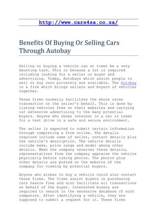 http://www.cars4sa.co.za/


Benefits Of Buying Or Selling Cars
Through Autobay

Selling or buying a vehicle can at times be a very
daunting task. This is because a lot is required
including looking for a seller or buyer and
advertising. Today, Autobays which assist people to
sell or buy cars privately are available. The Autobay
is a firm which brings sellers and buyers of vehicles
together.

These firms normally facilitate the whole sales
transaction on the seller's behalf. This is done by
listing vehicles free on their websites and carrying
out extensive advertising to the many potential
buyers. Anyone who shows interest in a car is taken
for a test drive in a safe and secure environment.

The seller is expected to submit certain information
through completing a form online. The details
required include name of seller, contact details plus
the vehicle's description. The vehicle details
include make, price range and model among other
details. When the company receives these details,
representatives from the company appraise the vehicle
physically before taking photos. The photos plus
other details are posted on the website of the
company for viewing by potential buyers.

Anyone who wishes to buy a vehicle could also contact
these firms. The firms assist buyers in purchasing
cars hassle free and also facilitate all transactions
on behalf of the buyer. Interested buyers are
required to search in the extensive database of such
companies. After identifying a vehicle, they are
supposed to submit a request for it. These firms
 