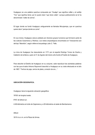 Hualgayoc es una palabra quechua compuesta por “Gualga” que significa colllar y el subfijo
“Yoc” que significa tiene; por lo quiere decir “que tiene collar”, aunque poéticamente se le ha
denominado “collar de cerros”.




El lugar donde se fundó Hualgayoc antiguamente se llamaba Micuipampa, que en quechua
quiere decir “pampa donde se come”.




En sus inicios, Hualgayoc estuvo poblado por diversos grupos humanos que formaron parte de
las culturas Caxamarca y Wanbus. Los restos arqueológicos encontrados en Yanacancha son
del tipo “Marañón”, según refiere el arqueólogo Julio C. Tello.




La mina de Hualgayoc fue descubierta en 1771 por el español Rodrigo Torres de Ocaña y
Calderón de la Barca, quien el 31 de Agosto del mismo año fundó el Pueblo de Hualgayoc.




Para describir al Distrito de Hualgayoc en su conjunto, cabe reproducir las acertadas palabras
con las que el sabio Antonio Raymondi describió a Hualgayoc en su visita efectuada en el año
de 1867: “Techos de paja, cerros de plata y corazón de oro…”




UBICACIÓN GEOGRAFICA.




Hualgayoc tiene la siguiente ubicación geográfica:

78º36’ de longitud oeste.

6º45’ de latitud sur.

A 88 kilómetros al norte de Cajamarca y a 29 kilómetros al oeste de Bambamarca.




Altitud:

3515 m.s.n.m. en la Plaza de Armas.
 