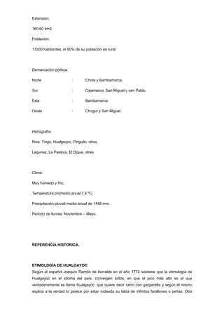 Extensión:

180,60 km2.

Población:

17200 habitantes; el 90% de su población es rural.




Demarcación política:

Norte                   :       Chota y Bambamarca.

Sur                     :       Cajamarca, San Miguel y san Pablo.

Este                    :       Bambamarca.

Oeste                   :       Chugur y San Miguel.




Hidrografía:

Rios: Tingo, Hualgayoc, Pingullo, otros.

Lagunas: La Pastora, El Dique, otras.




Clima:

Muy húmedo y frío.

Temperatura promedio anual 7,4 ºC.

Precipitación pluvial media anual de 1448 mm.

Periodo de lluvias: Noviembre – Mayo.




REFERENCIA HISTORICA.




ETIMOLOGÍA DE HUALGAYOC
Según el español Joaquín Ramón de Iturralde en el año 1772 sostiene que la etimología de
Hualgayoc en el idioma del país, convergen todos, en que el pico más alto es el que
verdaderamente se llama Gualgayoc, que quiere decir cerro con gargantilla y según él mismo
explica a la verdad lo parece por estar rodeada su falda de infinitos farallones o peñas. Otra
 