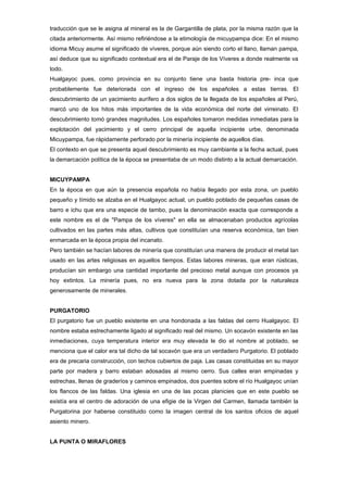 traducción que se le asigna al mineral es la de Gargantilla de plata, por la misma razón que la
citada anteriormente. Así mismo refiriéndose a la etimología de micuypampa dice: En el mismo
idioma Micuy asume el significado de víveres, porque aún siendo corto el llano, llaman pampa,
así deduce que su significado contextual era el de Paraje de los Víveres a donde realmente va
todo.
Hualgayoc pues, como provincia en su conjunto tiene una basta historia pre- inca que
probablemente fue deteriorada con el ingreso de los españoles a estas tierras. El
descubrimiento de un yacimiento aurífero a dos siglos de la llegada de los españoles al Perú,
marcó uno de los hitos más importantes de la vida económica del norte del virreinato. El
descubrimiento tomó grandes magnitudes. Los españoles tomaron medidas inmediatas para la
explotación del yacimiento y el cerro principal de aquella incipiente urbe, denominada
Micuypampa, fue rápidamente perforado por la minería incipiente de aquellos días.
El contexto en que se presenta aquel descubrimiento es muy cambiante a la fecha actual, pues
la demarcación política de la época se presentaba de un modo distinto a la actual demarcación.


MICUYPAMPA
En la época en que aún la presencia española no había llegado por esta zona, un pueblo
pequeño y tímido se alzaba en el Hualgayoc actual, un pueblo poblado de pequeñas casas de
barro e ichu que era una especie de tambo, pues la denominación exacta que corresponde a
este nombre es el de "Pampa de los víveres" en ella se almacenaban productos agrícolas
cultivados en las partes más altas, cultivos que constituían una reserva económica, tan bien
enmarcada en la época propia del incanato.
Pero también se hacían labores de minería que constituían una manera de producir el metal tan
usado en las artes religiosas en aquellos tiempos. Estas labores mineras, que eran rústicas,
producían sin embargo una cantidad importante del precioso metal aunque con procesos ya
hoy extintos. La minería pues, no era nueva para la zona dotada por la naturaleza
generosamente de minerales.


PURGATORIO
El purgatorio fue un pueblo existente en una hondonada a las faldas del cerro Hualgayoc. El
nombre estaba estrechamente ligado al significado real del mismo. Un socavón existente en las
inmediaciones, cuya temperatura interior era muy elevada le dio el nombre al poblado, se
menciona que el calor era tal dicho de tal socavón que era un verdadero Purgatorio. El poblado
era de precaria construcción, con techos cubiertos de paja. Las casas constituidas en su mayor
parte por madera y barro estaban adosadas al mismo cerro. Sus calles eran empinadas y
estrechas, llenas de graderíos y caminos empinados, dos puentes sobre el río Hualgayoc unían
los flancos de las faldas. Una iglesia en una de las pocas planicies que en este pueblo se
existía era el centro de adoración de una efigie de la Virgen del Carmen, llamada también la
Purgatorina por haberse constituido como la imagen central de los santos oficios de aquel
asiento minero.


LA PUNTA O MIRAFLORES
 