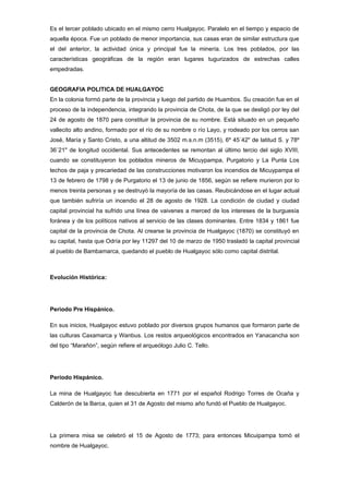 Es el tercer poblado ubicado en el mismo cerro Hualgayoc. Paralelo en el tiempo y espacio de
aquella época. Fue un poblado de menor importancia, sus casas eran de similar estructura que
el del anterior, la actividad única y principal fue la minería. Los tres poblados, por las
características geográficas de la región eran lugares tugurizados de estrechas calles
empedradas.


GEOGRAFIA POLITICA DE HUALGAYOC
En la colonia formó parte de la provincia y luego del partido de Huambos. Su creación fue en el
proceso de la independencia, integrando la provincia de Chota, de la que se desligó por ley del
24 de agosto de 1870 para constituir la provincia de su nombre. Está situado en un pequeño
vallecito alto andino, formado por el río de su nombre o río Layo, y rodeado por los cerros san
José, María y Santo Cristo, a una altitud de 3502 m.s.n.m (3515), 6º 45´42" de latitud S. y 78º
36´21" de longitud occidental. Sus antecedentes se remontan al último tercio del siglo XVIII,
cuando se constituyeron los poblados mineros de Micuypampa, Purgatorio y La Punta Los
techos de paja y precariedad de las construcciones motivaron los incendios de Micuypampa el
13 de febrero de 1798 y de Purgatorio el 13 de junio de 1856, según se refiere murieron por lo
menos treinta personas y se destruyó la mayoría de las casas. Reubicándose en el lugar actual
que también sufriría un incendio el 28 de agosto de 1928. La condición de ciudad y ciudad
capital provincial ha sufrido una línea de vaivenes a merced de los intereses de la burguesía
foránea y de los políticos nativos al servicio de las clases dominantes. Entre 1834 y 1861 fue
capital de la provincia de Chota. Al crearse la provincia de Hualgayoc (1870) se constituyó en
su capital, hasta que Odría por ley 11297 del 10 de marzo de 1950 trasladó la capital provincial
al pueblo de Bambamarca, quedando el pueblo de Hualgayoc sólo como capital distrital.



Evolución Histórica:




Periodo Pre Hispánico.

En sus inicios, Hualgayoc estuvo poblado por diversos grupos humanos que formaron parte de
las culturas Caxamarca y Wanbus. Los restos arqueológicos encontrados en Yanacancha son
del tipo “Marañón”, según refiere el arqueólogo Julio C. Tello.




Período Hispánico.

La mina de Hualgayoc fue descubierta en 1771 por el español Rodrigo Torres de Ocaña y
Calderón de la Barca, quien el 31 de Agosto del mismo año fundó el Pueblo de Hualgayoc.




La primera misa se celebró el 15 de Agosto de 1773; para entonces Micuipampa tomó el
nombre de Hualgayoc.
 