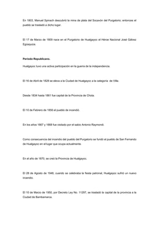 En 1803, Manuel Spinach descubrió la mina de plata del Socavón del Purgatorio; entonces el
pueblo se trasladó a dicho lugar.




El 17 de Marzo de 1809 nace en el Purgatorio de Hualgayoc el Héroe Nacional José Gálvez
Egúsquiza.




Período Republicano.

Hualgayoc tuvo una activa participación en la guerra de la independencia.




El 16 de Abril de 1828 se eleva a la Ciudad de Hualgayoc a la categoría de Villa.




Desde 1834 hasta 1861 fue capital de la Provincia de Chota.




El 10 de Febrero de 1856 el pueblo de incendió.




En los años 1867 y 1868 fue visitado por el sabio Antonio Raymondi.




Como consecuencia del incendio del pueblo del Purgatorio se fundó el pueblo de San Fernando
de Hualgayoc en el lugar que ocupa actualmente.




En el año de 1870, se creó la Provincia de Hualgayoc.




El 28 de Agosto de 1948, cuando se celebraba la fiesta patronal, Hualgayoc sufrió un nuevo
incendio.




El 10 de Marzo de 1950, por Decreto Ley No. 11297, se trasladó la capital de la provincia a la
Ciudad de Bambamarca.
 