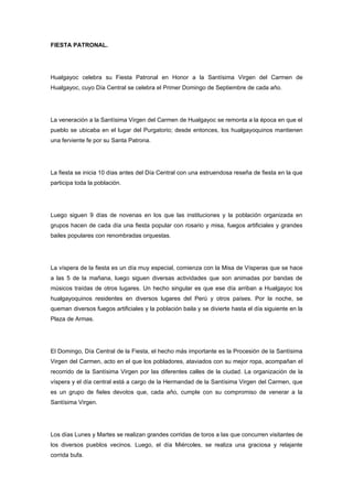 FIESTA PATRONAL.




Hualgayoc celebra su Fiesta Patronal en Honor a la Santísima Virgen del Carmen de
Hualgayoc, cuyo Día Central se celebra el Primer Domingo de Septiembre de cada año.




La veneración a la Santísima Virgen del Carmen de Hualgayoc se remonta a la época en que el
pueblo se ubicaba en el lugar del Purgatorio; desde entonces, los hualgayoquinos mantienen
una ferviente fe por su Santa Patrona.




La fiesta se inicia 10 días antes del Día Central con una estruendosa reseña de fiesta en la que
participa toda la población.




Luego siguen 9 días de novenas en los que las instituciones y la población organizada en
grupos hacen de cada día una fiesta popular con rosario y misa, fuegos artificiales y grandes
bailes populares con renombradas orquestas.




La víspera de la fiesta es un día muy especial, comienza con la Misa de Vísperas que se hace
a las 5 de la mañana, luego siguen diversas actividades que son animadas por bandas de
músicos traídas de otros lugares. Un hecho singular es que ese día arriban a Hualgayoc los
hualgayoquinos residentes en diversos lugares del Perú y otros países. Por la noche, se
queman diversos fuegos artificiales y la población baila y se divierte hasta el día siguiente en la
Plaza de Armas.




El Domingo, Día Central de la Fiesta, el hecho más importante es la Procesión de la Santísima
Virgen del Carmen, acto en el que los pobladores, ataviados con su mejor ropa, acompañan el
recorrido de la Santísima Virgen por las diferentes calles de la ciudad. La organización de la
víspera y el día central está a cargo de la Hermandad de la Santísima Virgen del Carmen, que
es un grupo de fieles devotos que, cada año, cumple con su compromiso de venerar a la
Santísima Virgen.




Los días Lunes y Martes se realizan grandes corridas de toros a las que concurren visitantes de
los diversos pueblos vecinos. Luego, el día Miércoles, se realiza una graciosa y relajante
corrida bufa.
 