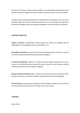 El Jueves y el Viernes se realizan peleas de gallos, con la participación de aficionados de los
diversos caseríos de Hualgayoc así como de pueblos vecinos que se dan cita a esta actividad.




La fiesta termina el Domingo siguiente con la solemne Misa de Colocación, acto en el cual la
Santísima Virgen del Carmen es colocada nuevamente en su trono principal de la Iglesia San
Fernando de Hualgayoc, desde donde seguirá protegiendo a su pueblo hasta el año siguiente.




CENTROS TURISTICOS.




Laguna La Pastora.- Represamiento natural de agua que ofrece una agradable vista del
paisaje desde una sobrecogedora altura de casi 4000 m.s.n.m.




Ventanillas de Cochadén.- Conjunto de hornacinas funerarias preincas. Se ubican a una hora
en vehículo motorizado, partiendo desde la Ciudad de Hualgayoc.




La Gruta de Chulipampa.- Restos de un centro ceremonial hispánico escavado en el cerro y
conjunto de hornacinas funerarias preincas. Se ubican a cuarenta y cinco minutos en vehículo
motorizado, partiendo desde la Ciudad de Hualgayoc.




Bosque de Piedras de Morán Lirio.- Conjunto de formaciones líticas de caprichosas formas.
Se ubican a dos horas en vehículo motorizado, partiendo desde la Ciudad de Hualgayoc.




El Cerro Picacho.- Imponente cerro ubicado en el Centro Poblado de Moran Lirio, en donde se
encuentran restos de cerámica preinca. También es un mirador natural.




CASERIOS.




Anexo Chilón.
 