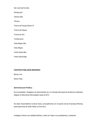 San José del Cumbe.

Saxapuquio.

Tahona Alta.

Tahona.

Tranca de Pujupe Sector III.

Tranca de Pújupe.

Trucha de Oro.

Tumbacucho.

Vista Alegre Alto.

Vista Alegre.

Yerba Santa Alta.

Yerba Santa Baja.




CENTROS POBLADOS MENORES

Morán Lirio.

Morán Pata.




Administración Política.

Es la actualidad, Hualgayoc es administrado por un Concejo Municipal de tendencia moderada,
elegido en Elecciones Municipales hasta el 2015.




Se están desarrollando muchas obras, principalmente con el aporte de las Empresas Mineras,
particularmente de Gold Fields La Cima S.A.




Hualgayoc ofrece una realidad distinta y cada vez mejor a sus pobladores y visitantes.
 
