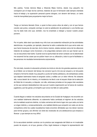 Mis padres, Tomás Zamora Mejía y Elisenda Mejía Cotrina, desde muy pequeño me
condujeron por el mejor de los caminos, tratando de que mi formación esté siempre orientada
hacía el trabajo y la superación personal queme otorgara, con devenir del tiempo, un cierto
nivel de tranquilidad para proyectarme mejor la futuro.




Tengo un hermano llamado Omar, a quien le llevo pocos años de edad y con el que hemos
crecido casi juntos, comparte conmigo no solo la satisfacción de pertenecer a una familia que
nos ha dado todo sino que, también, nos ha enseñado a trabajar y buscar nuestro propio
porvenir.




Por mi parte, debo decir que desde muy niño tuve una sostenida inclinación por las actividades
electrónicas, me gustaba, por ejemplo, desarmar la radio a sabiendas de lo que venía cada vez
que hacía travesuras de ese tipo; de la misma manera, estaba siempre cerca de los altavoces
tratando de averiguar como funcionan y me preguntaba siempre como es que hacían que la
voz se escuchara más fuerte. Cuando tuve la oportunidad de tomar contacto con la electricidad
me sorprendí de las cosas que se podían hacer con su utilización y todo lo que le facilitaban a
las personas me resultaba tremendamente sorprendente.




Por otro lado, durante mi educación primaria me inicié en otra de mis grandes pasiones como lo
es el fútbol; con el devenir del tiempo me convencí que lo mío era ser arquero y en tal puesto
empecé a formarme desde muy pequeño a punta de fuertes pelotazos y de estrepitosas caídas
que dejaban lastimados hasta el sangrado codos y rodillas con un dolor infernal. No obstante
ello, nunca desistí de mi intento y mi insistencia me llevó a ser el arquero titular de la selección
de fútbol de mi escuela y a disputar, con ella, ardorosas jornadas en los juegos inter escolares
en los que siempre destacábamos más que por nuestra organización por la fuerza de nuestros
jugadores y por las ganas y el empeño que nunca nos falto en cada partido.




Cuando llegué a realizar mis estudios secundarios en la Ciudad de Hualgayoc me encontré con
una realidad totalmente diferente; no solamente había cambiado el régimen de los estudios
sino la realidad social era distinta, no todos veníamos del mismo lugar sino que cada uno tenía
un origen distinto y, consecuentemente, una realidad distinta que compartir con cada uno de los
compañeros entre los cuales buscábamos hasta encontrar afinidades que nos dieran razones
para formar grupos y así afrontar con éxito las vicisitudes de una adolescencia que empieza a
florecer y que siempre es muy difícil.




En la secundaria también continúe con la práctica casi exagerada del fútbol en mi invalorable
puesto de arquero, en el que, gracias a Dios, logré destacar e integrar la representación del
 