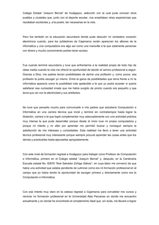 Colegio Estatal “Joaquín Bernal” de Hualgayoc, selección con la cual pude conocer otros
pueblos y ciudades que, junto con el deporte escolar, nos enseñaban otras experiencias que
resultaban excitantes y, a la postre, tan necesarias en la vida.




Pero fue también en la educación secundaria donde pude descubrí mi verdadera vocación
electrónica cuando, para los pobladores de Cajamarca recién aparecían los albores de la
informática y una computadora era algo así como una maravilla a la que solamente personas
con dinero y mucho conocimiento podían tener acceso.




Fue cuando terminé secundaría y tuve que enfrentarme a la realidad propia de todo hijo de
clase media cuando la vida me ofreció la oportunidad de decidir el camino profesional a seguir.
Gracias a Dios, mis padres tenían posibilidades de darme una profesión y, como pocos, esa
profesión la podía escoger yo mismo. Entre la gama de posibilidades que tenía frente a mí la
informática aparecía como la posibilidad más apetecible a la que yo podía acceder si quería
satisfacer esa curiosidad innata que me había surgido de pronto cuando era pequeño y que
tenía que ver con la electricidad y sus artefactos.




No tuve que pensarlo mucho para comunicarle a mis padres que estudiaría Computación e
Informática en una carrera técnica que inicié y terminé sin contratiempos hasta lograr la
titulación, carrera a la que logré complementar muy adecuadamente con una actividad práctica
muy intensa la que pude desarrollar porque desde el inicio tuve mi propia computadora y
porque mi interés y mi afán por aprender me permitió buscar y conseguir siempre la
satisfacción de mis intereses y curiosidades. Esta realidad me llevó a tener una actividad
técnica profesional muy interesante porque siempre procuré aprender las cosas antes que los
demás y practicarlas hasta ejecutarlas apropiadamente.




Con este nivel de formación regresé a Hualgayoc para trabajar como Profesor de Computación
e Informática, primero en el Colegio estatal “Joaquín Bernal” y, después, en la Centenaria
Escuela estatal No. 82679 “Noé Salvador Zúñiga Gálvez”, en cuya labor me convencí de que
había una actividad que estaba pendiente de culminar como era mi formación profesional en el
campo que yo había tenido la oportunidad de escoger primera y directamente como era la
Computación e Informática.




Con ese interés muy claro en la cabeza regresé a Cajamarca para convalidar mis cursos y
reiniciar mi formación profesional en la Universidad Alas Peruanas en donde me encuentro
actualmente y en donde he encontrado el complemento ideal que, sin duda, me llevará a lograr
 