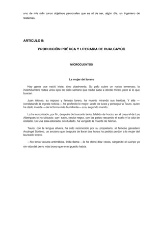 uno de mis más caros objetivos personales que es el de ser, algún día, un Ingeniero de
Sistemas.




ARTICULO II:

            PRODUCCIÓN POÉTICA Y LITERARIA DE HUALGAYOC



                                       MICROCUENTOS




                                      La mujer del torero

   Hay gente que nació triste, sino obsérvenla. Su pelo cubre un rostro temeroso; la
incertidumbre rodea unos ojos de cielo serrano que nadie sabe a dónde miran, pero sí lo que
buscan.

   Juan Alonso, su esposo y famoso torero, ha muerto mirando sus heridas. Y ella —
constatando la ingrata noticia—, ha preferido lo mejor: vestir de luces y perseguir a Tauro, quien
ha dado muerte —de la forma más humillante— a su segundo marido.

   Lo ha encontrado, por fin, después de buscarlo tanto. Metido de hocico en el basural de Los
Albergues lo ha ubicado: can- sado, bestia negra, con las patas rascando el suelo y la cola de
costado. De una sola estocada, sin dudarlo, ha vengado la muerte de Alonso.

    Tauro, con la lengua afuera, ha sido reconocido por su propietario, el famoso ganadero
Arcángel Soriano, un anciano que después de llorar dos horas ha pedido perdón a la mujer del
laureado torero.

   —No tenía vacuna antirrábica, linda dama —le ha dicho diez veces, cargando el cuerpo ya
sin vida del perro más bravo que en el pueblo había.
 