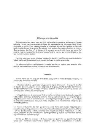 El humano error de Andrés

    Andrés empezaba a cortar, cada seis de la mañana, las porciones de alfalfa que con agrado
cultivaba. Hoz en mano pasaba saludándonos. Lo acompañábamos, generosos, hasta donde
empezaba su granja. Paso a paso repasaba su propiedad; en sus ojos habitaba un hermoso
jardín que jamás dejó de producir. Daba gusto verlo sonreír al contestar el saludo de retorno.
“Buenas tardes, don Andrés”, le decían. Y él, siempre tan gentil, sólo hacía una venia. Así
pasaron muchos meses antes de enterarnos que fue él el hombre que envenenó la carne con
que murieron nuestros padres.

   Nunca lo supo, pero fuimos nosotros, los pastores alemán y los dóberman, quienes aullamos
toda la noche cuando su cuerpo inerte nuestro dueño por el pueblo arras- traba.

    Un solo error había cometido Andrés: incendiar las chacras vecinas para ausentar a las
ratas de las cuales nuestro dueño y nosotros nos alimentábamos.




                                         Flashman

   Mi reloj marca las tres en punto de la tarde. Estoy sentado frente al espejo principal y no
puedo evitar matar mi curiosidad.

   —Disculpe, caballero, ¿quién es el peluquero más rápido del mundo? —le pregunto al señor
de bigotes de nieve, al parecer único empleado de la peluquería “El Cortador de Pelo más
Rápido del Mundo” quien, mientras empieza a cortarme el cabello, me mira y esboza una
sonrisa que me anula cualquier repregunta.

    He llegado después de seis meses. Anduve por las montañas, buscando deserto- res y sólo
hallé pueblos en ruinas, gente triste, animales raros y gran soledad. De ese largo tiempo en
obligada ausencia traje un cuerpo cansado —al cual ya limpié con gran cuidado—, y un cabello
de cincuenta centímetros de largo, que me ha obligado a venir hasta la única peluquería que
atiende hoy domingo.

Los mismos instrumentos de otras que siempre acudo: tijeras con muelas, máquinas como
pequeños tanques de guerra, peines como columnas vertebrales de pescados, espumas, sillones
—en uno de ellos estoy sentado, sintiendo cómo mi pelo cae al piso verde oscuro— y sillas
vacías, alrededor de una pequeña mesa donde periódicos y revistas esperan otros clientes,
seguramente más pacientes que yo.

   El reloj que Sara me obsequió — la buena mujer con quien vivo y a quien le soy fiel por
quince años— marca las once y treinta de la noche —ocho y treinta horas después de sentarme
 