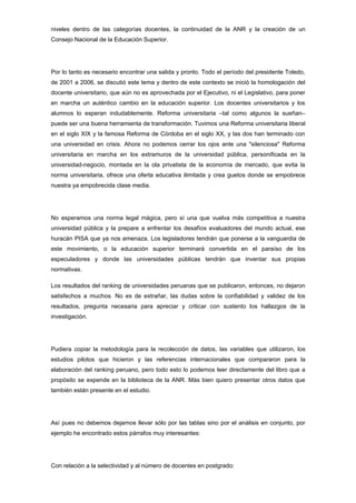 niveles dentro de las categorías docentes, la continuidad de la ANR y la creación de un
Consejo Nacional de la Educación Superior.




Por lo tanto es necesario encontrar una salida y pronto. Todo el período del presidente Toledo,
de 2001 a 2006, se discutió este tema y dentro de este contexto se inició la homologación del
docente universitario, que aún no es aprovechada por el Ejecutivo, ni el Legislativo, para poner
en marcha un auténtico cambio en la educación superior. Los docentes universitarios y los
alumnos lo esperan indudablemente. Reforma universitaria –tal como algunos la sueñan–
puede ser una buena herramienta de transformación. Tuvimos una Reforma universitaria liberal
en el siglo XIX y la famosa Reforma de Córdoba en el siglo XX, y las dos han terminado con
una universidad en crisis. Ahora no podemos cerrar los ojos ante una "silenciosa" Reforma
universitaria en marcha en los extramuros de la universidad pública, personificada en la
universidad-negocio, montada en la ola privatista de la economía de mercado, que evita la
norma universitaria, ofrece una oferta educativa ilimitada y crea guetos donde se empobrece
nuestra ya empobrecida clase media.




No esperamos una norma legal mágica, pero sí una que vuelva más competitiva a nuestra
universidad pública y la prepare a enfrentar los desafíos evaluadores del mundo actual, ese
huracán PISA que ya nos amenaza. Los legisladores tendrán que ponerse a la vanguardia de
este movimiento, o la educación superior terminará convertida en el paraíso de los
especuladores y donde las universidades públicas tendrán que inventar sus propias
normativas.

Los resultados del ranking de universidades peruanas que se publicaron, entonces, no dejaron
satisfechos a muchos. No es de extrañar, las dudas sobre la confiabilidad y validez de los
resultados, pregunta necesaria para apreciar y criticar con sustento los hallazgos de la
investigación.




Pudiera copiar la metodología para la recolección de datos, las variables que utilizaron, los
estudios pilotos que hicieron y las referencias internacionales que compararon para la
elaboración del ranking peruano, pero todo esto lo podemos leer directamente del libro que a
propósito se expende en la biblioteca de la ANR. Más bien quiero presentar otros datos que
también están presente en el estudio.




Así pues no debemos dejarnos llevar sólo por las tablas sino por el análisis en conjunto, por
ejemplo he encontrado estos párrafos muy interesantes:




Con relación a la selectividad y al número de docentes en postgrado:
 