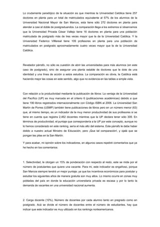 Lo crudamente paradójico de la situación es que mientras la Universidad Católica tiene 257
doctores en planta para un total de matriculados equivalente al 57% de los alumnos de la
Universidad Nacional Mayor de San Marcos, esta tiene sólo 272 doctores en planta para
atender a casi el doble de postgraduandos. La comparación llega a los extremos si observamos
que la Universidad Privada César Vallejo tiene 16 doctores en planta para una población
matriculada de postgrado más de tres veces mayor que la de la Universidad Católica. Y la
Universidad Federico Villlareal tiene 109 profesores en planta para una población de
matriculados en postgrado aproximadamente cuatro veces mayor que la de la Universidad
Católica.




Revelador párrafo, no sólo es cuestión de abrir las universidades para más alumnos (en este
caso de postgrado), sino de asegurar una planta estable de doctores que le dote de una
identidad y una línea de acción a estos estudios. La comparación es obvia, la Católica está
haciendo mejor las cosas en este sentido, algo que no evidencia en las tablas a simple vista.




Con relación a la productividad mediante la publicación de libros: La ventaja de la Universidad
del Pacífico (UP) es muy marcada en el criterio 6 (publicaciones académicas) debido a que
tiene 190 libros registrados internacionalmente con Código ISBN al 2006. La Universidad San
Martín de Porres (USMP) también tiene publicaciones de libros pero en un número menor (63)
que, al mismo tiempo, es un indicador de la muy menor productividad de sus profesores si se
tiene en cuenta que registra 2,462 docentes mientras que la UP declara tener sólo 309. En
términos de productividad, el puntaje que correspondería a la UP por este concepto, aunque no
lo hemos considerado en este ranking, sería el más alto del sistema. Este párrafo le debe haber
dolido a nuestro actual Ministro de Educación, pero ¡Que tal comparación!, y ojalá que se
pongan las pilas en la San Martín.

Y para acabar, mi opinión sobre los indicadores, en algunos casos repetiré comentarios que ya
he hecho en los comentarios:




1. Selectividad, le otorgan un 15% de ponderación con respecto al resto, este se mide por el
número de postulantes que quiere una vacante. Para mi, este indicador es engañoso, porque
San Marcos siempre tendrá un mejor puntaje; ya que los incentivos económicos para postular y
estudiar los siguientes años de manera gratuita son muy altos. Lo mismo ocurre en zonas muy
pobladas del país en donde la educación universitaria privada es escasa y por lo tanto la
demanda de vacantes en una universidad nacional aumenta.




2. Carga docente (10%), Número de docentes por cada alumno tanto en pregrado como en
postgrado. Acá se divide el número de docentes entre el número de estudiantes, hay que
indicar que este indicador es muy utilizado en los rankings norteamericanos.
 