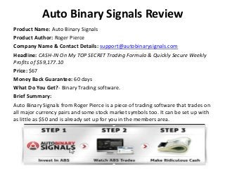Auto Binary Signals Review
Product Name: Auto Binary Signals
Product Author: Roger Pierce
Company Name & Contact Details: support@autobinarysignals.com
Headline: CASH-IN On My TOP SECRET Trading Formula & Quickly Secure Weekly
Profits of $59,177.10
Price: $67
Money Back Guarantee: 60 days
What Do You Get?- Binary Trading software.
Brief Summary:
Auto Binary Signals from Roger Pierce is a piece of trading software that trades on
all major currency pairs and some stock market symbols too. It can be set up with
as little as $50 and is already set up for you in the members area.

 