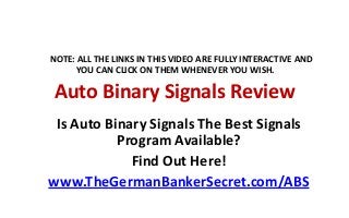 NOTE: ALL THE LINKS IN THIS VIDEO ARE FULLY INTERACTIVE AND
YOU CAN CLICK ON THEM WHENEVER YOU WISH.

Auto Binary Signals Review
Is Auto Binary Signals The Best Signals
Program Available?
Find Out Here!
www.TheGermanBankerSecret.com/ABS

 
