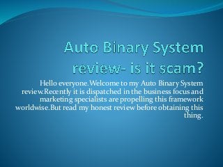 Hello everyone.Welcome to my Auto Binary System
review.Recently it is dispatched in the business focus and
marketing specialists are propelling this framework
worldwise.But read my honest review before obtaining this
thing.
 