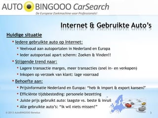 Internet & Gebruikte Auto’s
© 2013 AutoBINGOOO Benelux 3
Huidige situatie
• Iedere gebruikte auto op Internet:
• Veelvoud aan autoportalen in Nederland en Europa
• Ieder autoportaal apart scherm: Zoeken & Vinden!!
• Stijgende trend naar:
• Lagere transactie marges, meer transacties (snel in- en verkopen)
• Inkopen op verzoek van klant: lage voorraad
• Behoefte aan:
• Prijsinformatie Nederland en Europa: “heb ik import & export kansen?"
• Efficiënte tijdsbesteding: personele bezetting
• Juiste prijs gebruikt auto: laagste vs. beste & inruil
• Alle gebruikte auto’s: “ik wil niets missen!”
 