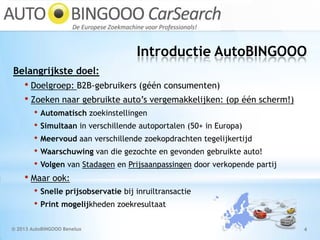 Introductie AutoBINGOOO
© 2013 AutoBINGOOO Benelux 4
Belangrijkste doel:
• Doelgroep: B2B-gebruikers (géén consumenten)
• Zoeken naar gebruikte auto’s vergemakkelijken: (op één scherm!)
• Automatisch zoekinstellingen
• Simultaan in verschillende autoportalen (50+ in Europa)
• Meervoud aan verschillende zoekopdrachten tegelijkertijd
• Waarschuwing van die gezochte en gevonden gebruikte auto!
• Volgen van Stadagen en Prijsaanpassingen door verkopende partij
• Maar ook:
• Snelle prijsobservatie bij inruiltransactie
• Print mogelijkheden zoekresultaat
 