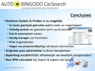 Conclusies
© 2013 AutoBINGOOO Benelux 7
• Realtime Zoeken & Vinden is nu mogelijk:
• De beste geprijsde gebruikte auto’s onder uw vingertoppen!
• Volledig aanbod van gebruikte auto’s op de portalen
• Snel & automatisch zoeken
• Handig managen van Favorieten
• Print mogelijkheden
• Volgen van prijsontwikkeling individuele advertenties
• Originele auto advertentie is direct benaderbaar
• Beperking AutoBINGOOO: Afhankelijk van kwaliteit autoportalen!
• Rest BPM-calculatie bij import & export van auto’s
 