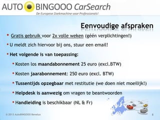 Eenvoudige afspraken
© 2013 AutoBINGOOO Benelux 8
• Gratis gebruik voor 2x volle weken (géén verplichtingen!)
• U meldt zich hiervoor bij ons, stuur een email!
• Het volgende is van toepassing:
• Kosten los maandabonnement 25 euro (excl.BTW)
• Kosten jaarabonnement: 250 euro (excl. BTW)
• Tussentijds opzegbaar met restitutie (we doen niet moeilijk!)
• Helpdesk is aanwezig om vragen te beantwoorden
• Handleiding is beschikbaar (NL & Fr)
 