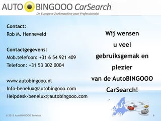 © 2013 AutoBINGOOO Benelux 9
Contact:
Rob M. Henneveld
Contactgegevens:
Mob.telefoon: +31 6 54 921 409
Telefoon: +31 53 302 0004
www.autobingooo.nl
Info-benelux@autobingooo.com
Helpdesk-benelux@autobingooo.com
Wij wensen
u veel
gebruiksgemak en
plezier
van de AutoBINGOOO
CarSearch!
 