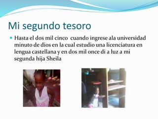 Mi segundo tesoro
 Hasta el dos mil cinco cuando ingrese ala universidad
minuto de dios en la cual estudio una licenciatura en
lengua castellana y en dos mil once di a luz a mi
segunda hija Sheila
 