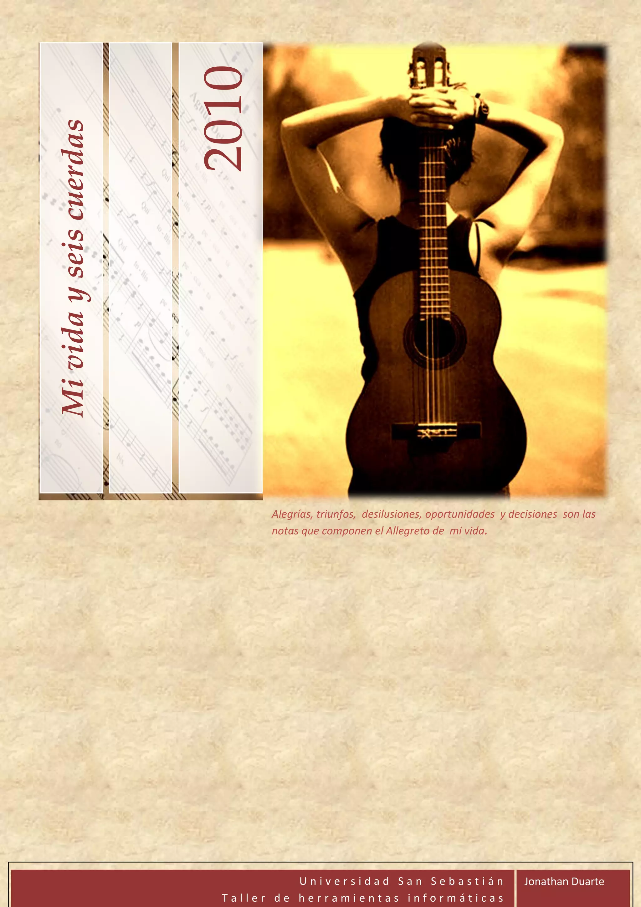 2010
Mi vida y seis cuerdas




                                Alegrías, triunfos, desilusiones, oportunidades y decisiones son las
                                notas que componen el Allegreto de mi vida.




                                    Universidad San Sebastián                        Jonathan Duarte
                          Taller de herramientas informáticas
 
