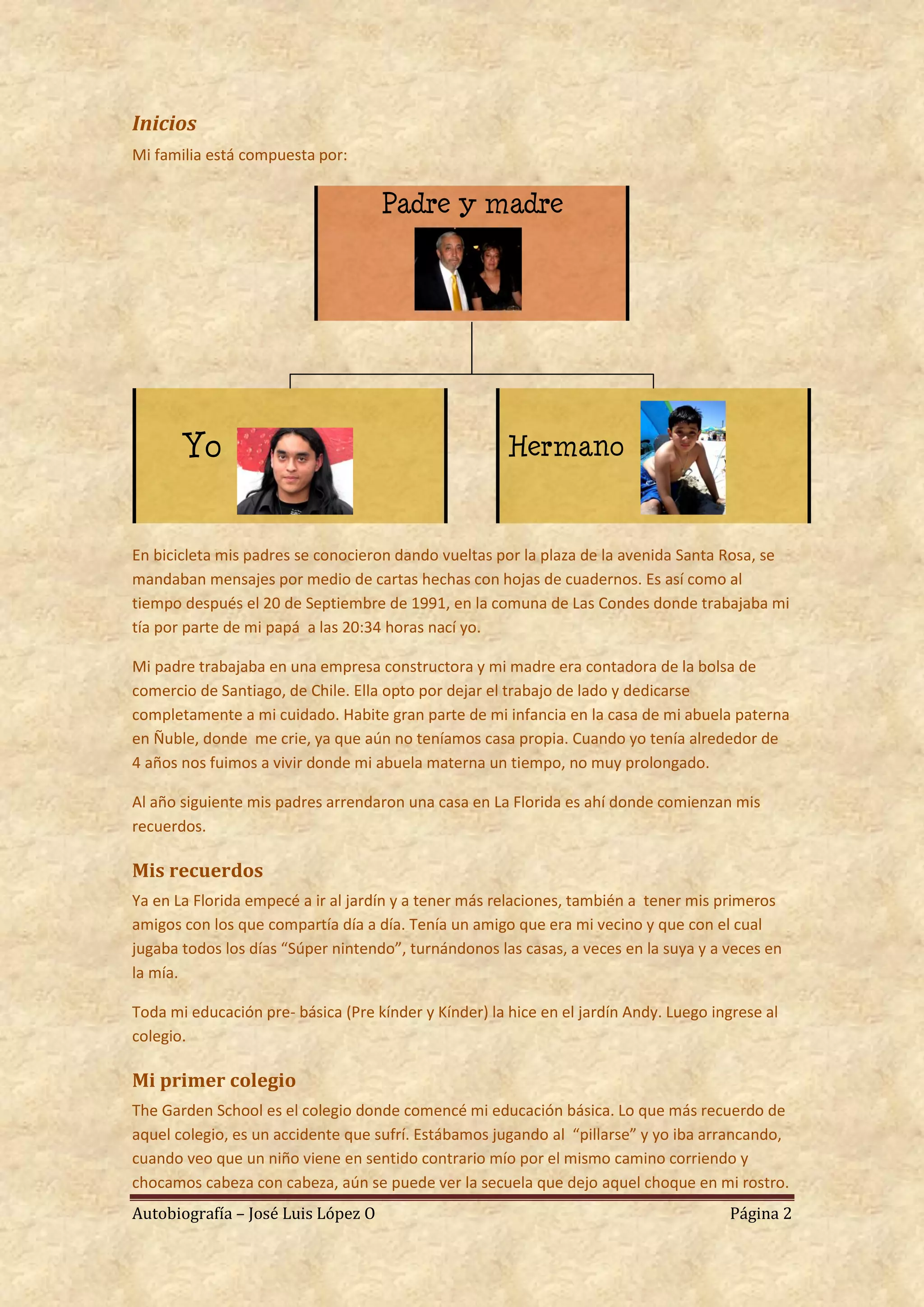 Inicios
Mi familia está compuesta por:


                                    Padre y madre




       Yo                                              Hermano


En bicicleta mis padres se conocieron dando vueltas por la plaza de la avenida Santa Rosa, se
mandaban mensajes por medio de cartas hechas con hojas de cuadernos. Es así como al
tiempo después el 20 de Septiembre de 1991, en la comuna de Las Condes donde trabajaba mi
tía por parte de mi papá a las 20:34 horas nací yo.

Mi padre trabajaba en una empresa constructora y mi madre era contadora de la bolsa de
comercio de Santiago, de Chile. Ella opto por dejar el trabajo de lado y dedicarse
completamente a mi cuidado. Habite gran parte de mi infancia en la casa de mi abuela paterna
en Ñuble, donde me crie, ya que aún no teníamos casa propia. Cuando yo tenía alrededor de
4 años nos fuimos a vivir donde mi abuela materna un tiempo, no muy prolongado.

Al año siguiente mis padres arrendaron una casa en La Florida es ahí donde comienzan mis
recuerdos.

Mis recuerdos
Ya en La Florida empecé a ir al jardín y a tener más relaciones, también a tener mis primeros
amigos con los que compartía día a día. Tenía un amigo que era mi vecino y que con el cual
jugaba todos los días “Súper nintendo”, turnándonos las casas, a veces en la suya y a veces en
la mía.

Toda mi educación pre- básica (Pre kínder y Kínder) la hice en el jardín Andy. Luego ingrese al
colegio.

Mi primer colegio
The Garden School es el colegio donde comencé mi educación básica. Lo que más recuerdo de
aquel colegio, es un accidente que sufrí. Estábamos jugando al “pillarse” y yo iba arrancando,
cuando veo que un niño viene en sentido contrario mío por el mismo camino corriendo y
chocamos cabeza con cabeza, aún se puede ver la secuela que dejo aquel choque en mi rostro.
Autobiografía – José Luis López O                                                      Página 2
 