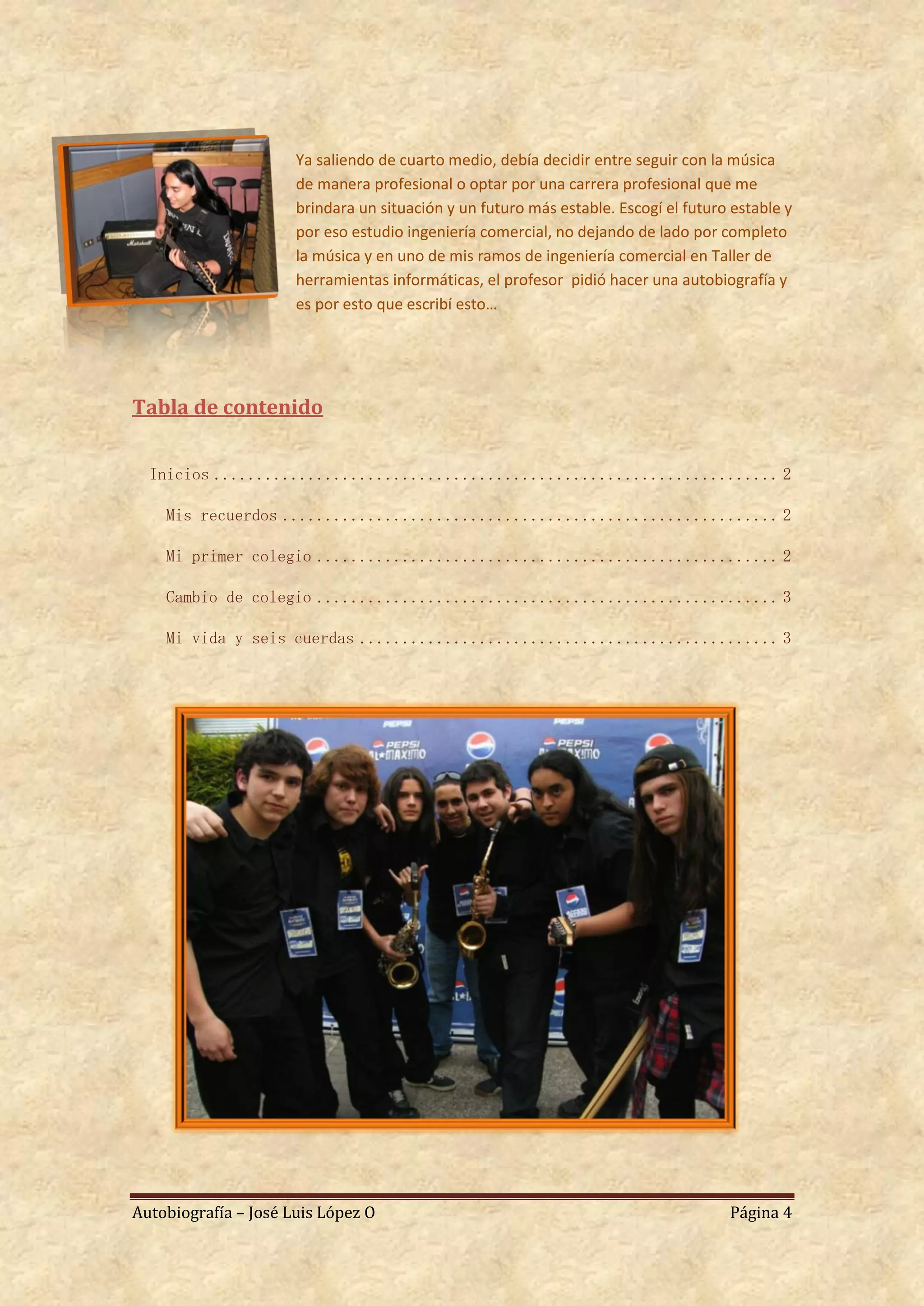 Ya saliendo de cuarto medio, debía decidir entre seguir con la música
                      de manera profesional o optar por una carrera profesional que me
                      brindara un situación y un futuro más estable. Escogí el futuro estable y
                      por eso estudio ingeniería comercial, no dejando de lado por completo
                      la música y en uno de mis ramos de ingeniería comercial en Taller de
                      herramientas informáticas, el profesor pidió hacer una autobiografía y
                      es por esto que escribí esto…




Tabla de contenido


  Inicios .................................................................. 2

    Mis recuerdos .......................................................... 2

    Mi primer colegio ...................................................... 2

    Cambio de colegio ...................................................... 3

    Mi vida y seis cuerdas ................................................. 3




Autobiografía – José Luis López O                                                    Página 4
 