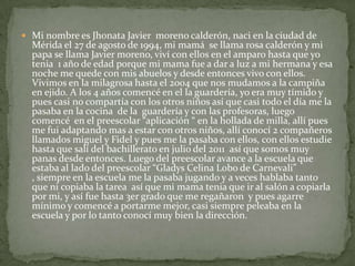  Mi nombre es Jhonata Javier moreno calderón, naci en la ciudad de
  Mérida el 27 de agosto de 1994, mi mamá se llama rosa calderón y mi
  papa se llama Javier moreno, viví con ellos en el amparo hasta que yo
  tenia 1 año de edad porque mi mama fue a dar a luz a mi hermana y esa
  noche me quede con mis abuelos y desde entonces vivo con ellos.
  Vivimos en la milagrosa hasta el 2004 que nos mudamos a la campiña
  en ejido. A los 4 años comencé en el la guardería, yo era muy tímido y
  pues casi no compartía con los otros niños así que casi todo el día me la
  pasaba en la cocina de la guardería y con las profesoras, luego
  comencé en el preescolar “aplicación “ en la hollada de milla, allí pues
  me fui adaptando mas a estar con otros niños, allí conocí 2 compañeros
  llamados miguel y Fidel y pues me la pasaba con ellos, con ellos estudie
  hasta que salí del bachillerato en julio del 2011 así que somos muy
  panas desde entonces. Luego del preescolar avance a la escuela que
  estaba al lado del preescolar “Gladys Celina Lobo de Carnevali”
  , siempre en la escuela me la pasaba jugando y a veces hablaba tanto
  que ni copiaba la tarea así que mi mama tenia que ir al salón a copiarla
  por mi, y así fue hasta 3er grado que me regañaron y pues agarre
  mínimo y comencé a portarme mejor, casi siempre peleaba en la
  escuela y por lo tanto conocí muy bien la dirección.
 