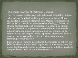 Mi nombre es Arthur Michel flores González
   Nací en caracas el 28 de enero de 1989, en el hospital la pastora.
   Mi madre es Emelia González y mi padre es Arturo Flores
  cuando tenía 4 años me trajeron para Mérida y empezamos a
  vivir en jaji en casa de mi abuelo en este año (1993) fallese mi
  abuela, también realice el preescolar en la escuela de piedras
  blancas, al terminar el preescolar nos mudamos a ejido en la
  urbanización san miguel, donde empecé mis estudios en la
  escuela básica san miguel siendo la primera promoción de esta
  escuela, mientras estudiaba hice mi primera comunión y
  también practicaba karate.
 En el año 2000 empiezo a estudiar el bachillerato en el liceo Juan
  Félix Sánchez también siendo la primera promoción en ciencias
  donde también realice muchos jabís como jugar futbol, en el año
  2005 recibo mi título de bachiller en ciencias .
 