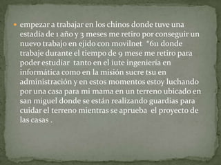  empezar a trabajar en los chinos donde tuve una
 estadía de 1 año y 3 meses me retiro por conseguir un
 nuevo trabajo en ejido con movilnet *611 donde
 trabaje durante el tiempo de 9 mese me retiro para
 poder estudiar tanto en el iute ingeniería en
 informática como en la misión sucre tsu en
 administración y en estos momentos estoy luchando
 por una casa para mi mama en un terreno ubicado en
 san miguel donde se están realizando guardias para
 cuidar el terreno mientras se aprueba el proyecto de
 las casas .
 