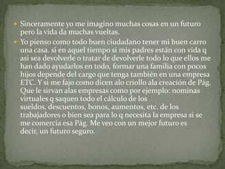  Sinceramente yo me imagino muchas cosas en un futuro
  pero la vida da muchas vueltas.
 Yo pienso como todo buen ciudadano tener mi buen carro
  una casa. si en aquel tiempo si mis padres están con vida q
  asi sea devolverle o tratar de devolverle todo lo que ellos me
  han dado ayudarlos en todo, formar una familia con pocos
  hijos depende del cargo que tenga también en una empresa
  ETC. Y si me fajo como dicen alo criollo ala creación de Pág.
  Que le sirvan alas empresas como por ejemplo: nominas
  virtuales q saquen todo el cálculo de los
  sueldos, descuentos, bonos, aumentos, etc. de los
  trabajadores o bien sea para lo q necesita la empresa si se
  me comercia esa Pág. Me veo con un mejor futuro es
  decir, un futuro seguro.
 