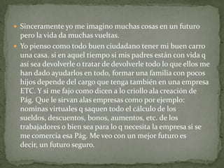  Sinceramente yo me imagino muchas cosas en un futuro
  pero la vida da muchas vueltas.
 Yo pienso como todo buen ciudadano tener mi buen carro
  una casa. si en aquel tiempo si mis padres están con vida q
  así sea devolverle o tratar de devolverle todo lo que ellos me
  han dado ayudarlos en todo, formar una familia con pocos
  hijos depende del cargo que tenga también en una empresa
  ETC. Y si me fajo como dicen a lo criollo ala creación de
  Pág. Que le sirvan alas empresas como por ejemplo:
  nominas virtuales q saquen todo el cálculo de los
  sueldos, descuentos, bonos, aumentos, etc. de los
  trabajadores o bien sea para lo q necesita la empresa si se
  me comercia esa Pág. Me veo con un mejor futuro es
  decir, un futuro seguro.
 