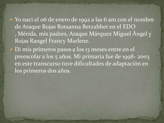  Yo naci el 06 de enero de 1992 a las 6 am con el nombre
  de Araque Rojas Rotsanna Betzabhet en el EDO
  , Mérida, mis padres, Araque Márquez Miguel Ángel y
  Rojas Rangel Francy Marlene.
 Di mis primeros pasos a los 13 meses entre en el
  preescolar a los 5 años. Mi primaria fue de 1998- 2003
  en este transcurso tuve dificultades de adaptación en
  los primeros dos años.
 