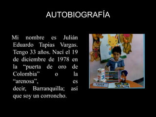 AUTOBIOGRAFÍA

Mi nombre es Julián
Eduardo Tapias Vargas.
Tengo 33 años. Nací el 19
de diciembre de 1978 en
la “puerta de oro de
Colombia”       o       la
“arenosa”,             es
decir, Barranquilla; así
que soy un corroncho.
 