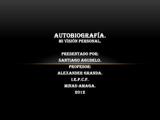 AUTOBIOGRAFÍA.
 Mi visión personal.


  Presentado por:
 Santiago Agudelo.
     Profesor:
Alexander Granda.
      I.E.P.C.F.
   MINAS-AMAGA.
        2012
 
