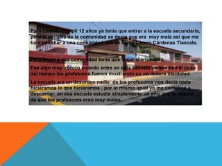 Para cuando cumplí 12 años ya tenia que entrar a la escuela secundaria,
pero la escuela de la comunidad se decía que era muy mala así que me
fui a estudiar a una comunidad que se llama Lázaro Cárdenas Tlaxcala.


Para llegar a esa comunidad tenia que viajar diariamente.
Fue algo muy irónico cuando entre en esta escuela ya que con el paso
del tiempo los profesores fueron mostrando su verdadera identidad.
La escuela era un desorden nadie de los profesores nos decía nada
hiciéramos lo que hiciéramos , por lo mismo igual yo me comencé a
descarriar en esa escuela estudie simplemente un año por lo mismo
de que los profesores eran muy malos.
 