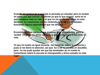Cuando me gradué de la escuela si pensaba yo estudiar pero la verdad
no sabia por que carrera decidirme ya que lo que erigiría seria en lo
que trabajaría toda mi vida a si que no me podía equivocar en esta
decisión, en vacaciones estuve visitando muchas universidades,
buscando alguna especialidad que me atrajera


Encontré muchas carreras que sonaban muy interesantes pero la
verdad ninguna me atraía como para que me dedicara a eso toda mi
vida .


Ya que mi madre es igual docente me comento sobre la docencia y
pues si me llamo la atención, así que fui a ver la escuela en Zacatlán,
pero no me pude quedar así que las amistades de mi madre le
comentaron sobre la escuela en Zacapoaxtla y ahora estudio en este
lugar.
 
