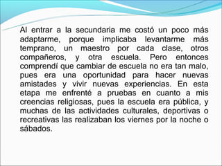 Al entrar a la secundaria me costó un poco más
adaptarme, porque implicaba levantarme más
temprano, un maestro por cada clase, otros
compañeros, y otra escuela. Pero entonces
comprendí que cambiar de escuela no era tan malo,
pues era una oportunidad para hacer nuevas
amistades y vivir nuevas experiencias. En esta
etapa me enfrenté a pruebas en cuanto a mis
creencias religiosas, pues la escuela era pública, y
muchas de las actividades culturales, deportivas o
recreativas las realizaban los viernes por la noche o
sábados.
 