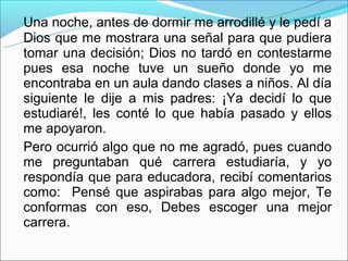 Una noche, antes de dormir me arrodillé y le pedí a
Dios que me mostrara una señal para que pudiera
tomar una decisión; Dios no tardó en contestarme
pues esa noche tuve un sueño donde yo me
encontraba en un aula dando clases a niños. Al día
siguiente le dije a mis padres: ¡Ya decidí lo que
estudiaré!, les conté lo que había pasado y ellos
me apoyaron.
Pero ocurrió algo que no me agradó, pues cuando
me preguntaban qué carrera estudiaría, y yo
respondía que para educadora, recibí comentarios
como: Pensé que aspirabas para algo mejor, Te
conformas con eso, Debes escoger una mejor
carrera.
 