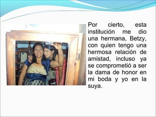 Por      cierto, esta
institución me dio
una hermana, Betzy,
con quien tengo una
hermosa relación de
amistad, incluso ya
se comprometió a ser
la dama de honor en
mi boda y yo en la
suya.
 