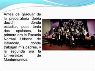Antes de graduar de
la preparatoria debía
decidir         dónde
estudiar, pues tenía
dos     opciones,   la
primera era la Escuela
Normal Urbana de
Balancán,       donde
trabajan mis padres, y
la segunda era la
Universidad        de
Montemorelos.
 