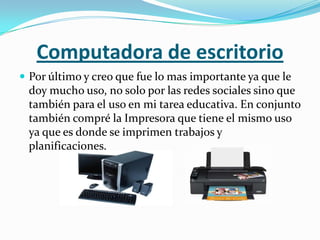 Computadora de escritorio
 Por último y creo que fue lo mas importante ya que le
 doy mucho uso, no solo por las redes sociales sino que
 también para el uso en mi tarea educativa. En conjunto
 también compré la Impresora que tiene el mismo uso
 ya que es donde se imprimen trabajos y
 planificaciones.
 