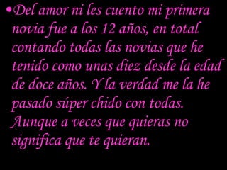 Del amor ni les cuento mi primera novia fue a los 12 años, en total contando todas las novias que he tenido como unas diez desde la edad de doce años. Y la verdad me la he pasado súper chido con todas. Aunque a veces que quieras no significa que te quieran. 